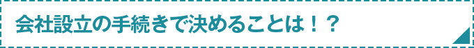 会社設立の手続きで決めることは！？